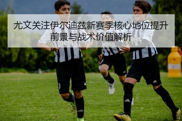 尤文关注伊尔迪兹新赛季核心地位提升前景与战术价值解析