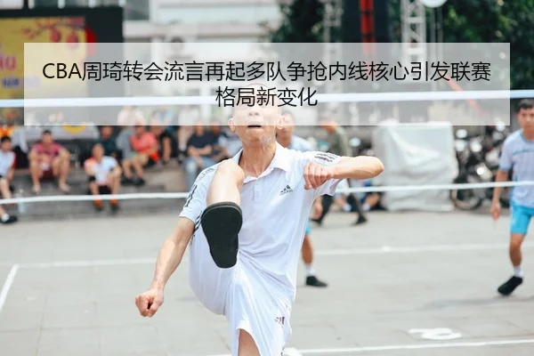 CBA周琦转会流言再起多队争抢内线核心引发联赛格局新变化
