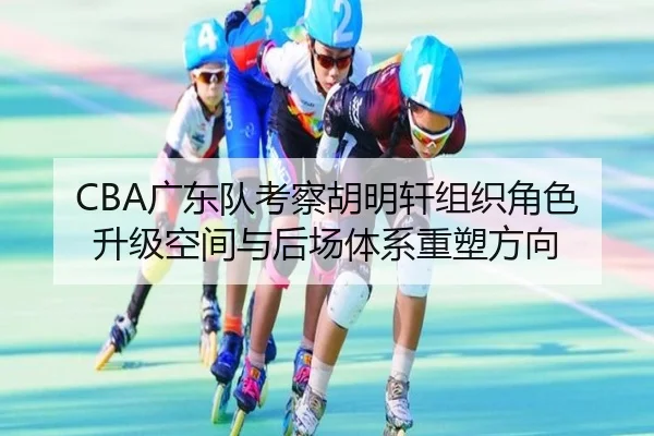 CBA广东队考察胡明轩组织角色升级空间与后场体系重塑方向