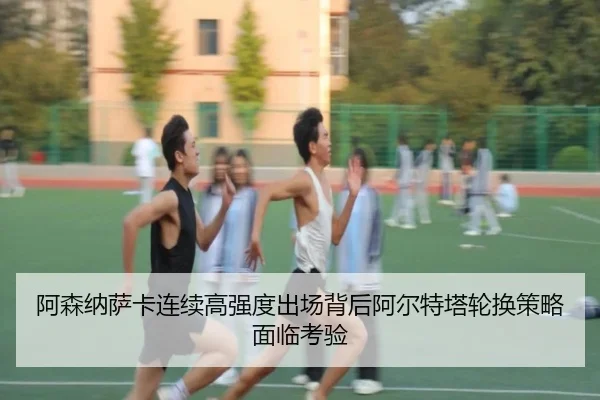 阿森纳萨卡连续高强度出场背后阿尔特塔轮换策略面临考验