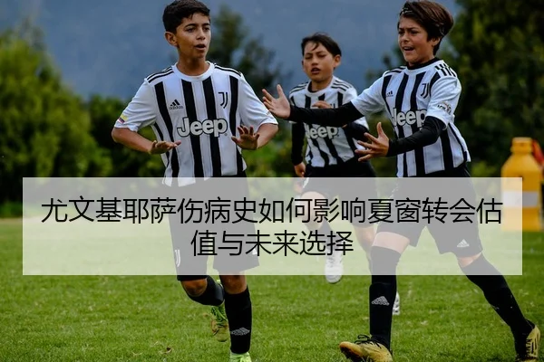 尤文基耶萨伤病史如何影响夏窗转会估值与未来选择